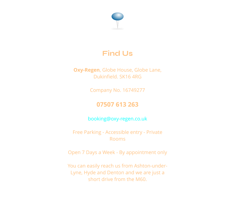 Find Us  Oxy-Regen, Globe House, Globe Lane, Dukinfield. SK16 4RG  Company No. 16749277  07507 613 263  booking@oxy-regen.co.uk  Free Parking - Accessible entry - Private Rooms  Open 7 Days a Week - By appointment only  You can easily reach us from Ashton-under-Lyne, Hyde and Denton and we are just a short drive from the M60.